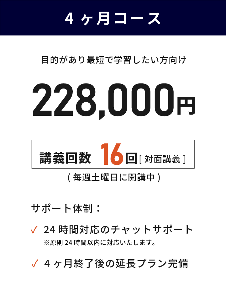 4ヶ月コース 目的があり最短で学習したい方向け 228,000円(税込) 講義回数16回 毎週土曜日に対面講義で開講中 24時間対応のチャットサポート 講義終了後の延長プラン完備