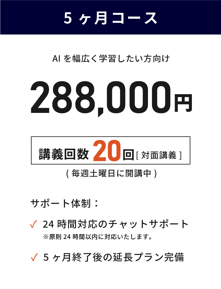 5ヶ月コース 目的があり最短で学習したい方向け 288,000円(税込) 講義回数20回 毎週土曜日に対面講義で開講中 24時間対応のチャットサポート 講義終了後の延長プラン完備