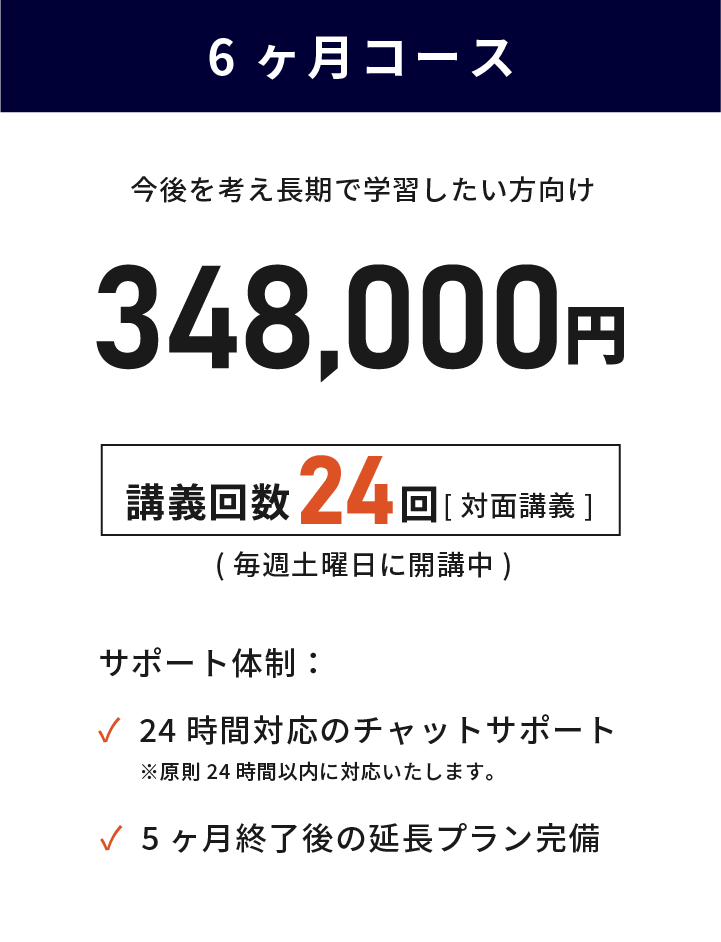 6ヶ月コース 目的があり最短で学習したい方向け 348,000円(税込) 講義回数24回 毎週土曜日に対面講義で開講中 24時間対応のチャットサポート 講義終了後の延長プラン完備