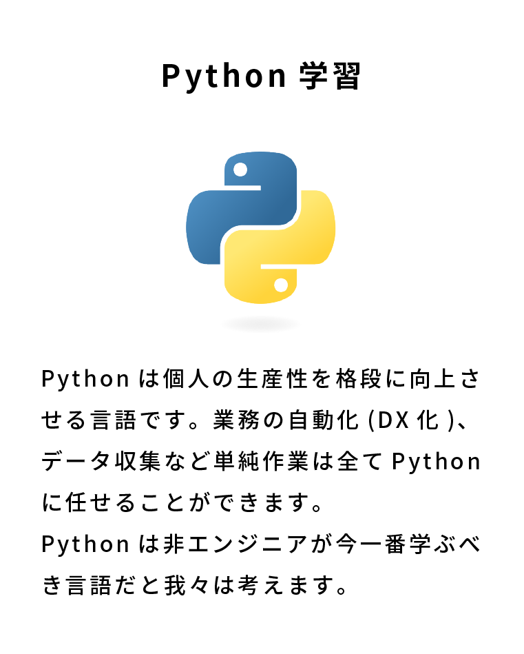 Python学習 Pythonは個人の生産性を格段に向上させる言語です。業務の自動化(DX化)、データ収集など単純作業は全てPythonに任せることができます。Pythonは非エンジニアが今一番学ぶべき言語だと我々は考えます。