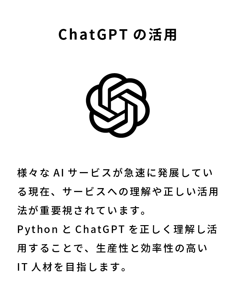 ChatGPTの活用 様々なAIサービスが急速に発展している現在、サービスへの理解や正しい活用法が重要視されています。PythonとChatGPTを正しく理解し活用することで、生産性と効率性の高いIT人材を目指します。