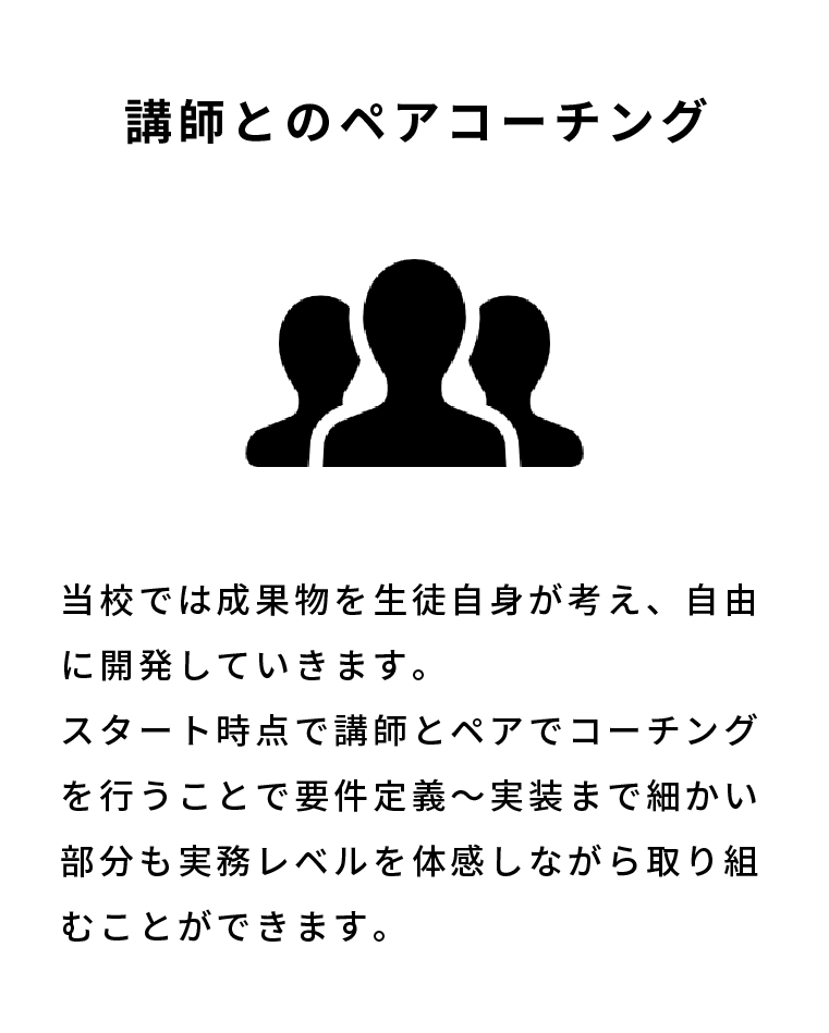 講師とのペアコーチング 当校では成果物を生徒自身が考え、自由に開発していきます。スタート時点で講師とペアでコーチングを行うことで要件定義〜実装まで細かい部分も実務レベルを体感しながら取り組むことができます。